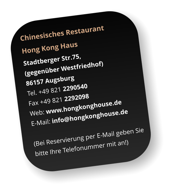 Chinesisches Restaurant  Hong Kong Haus Stadtberger Str.75,  (gegenüber Westfriedhof) 86157 Augsburg Tel. +49 821 2290540  Fax +49 821 2292098 Web: www.hongkonghouse.de E-Mail: info@hongkonghouse.de   (Bei Reservierung per E-Mail geben Sie  bitte Ihre Telefonummer mit an!)